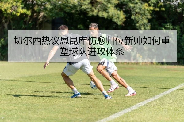 切尔西热议恩昆库伤愈归位新帅如何重塑球队进攻体系