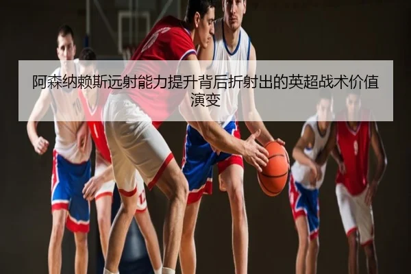 阿森纳赖斯远射能力提升背后折射出的英超战术价值演变