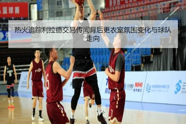 热火追踪利拉德交易传闻背后更衣室氛围变化与球队走向
