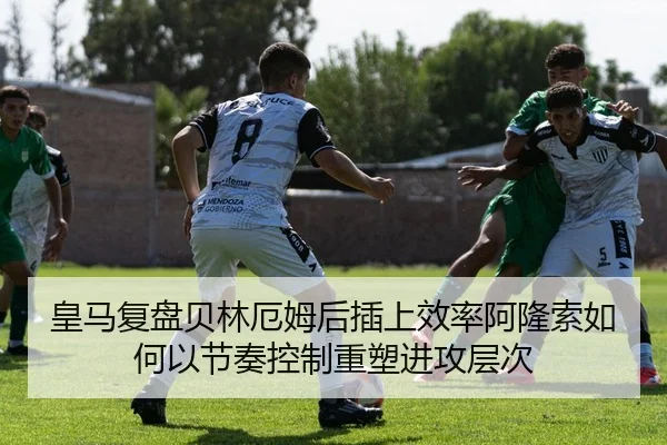 皇马复盘贝林厄姆后插上效率阿隆索如何以节奏控制重塑进攻层次